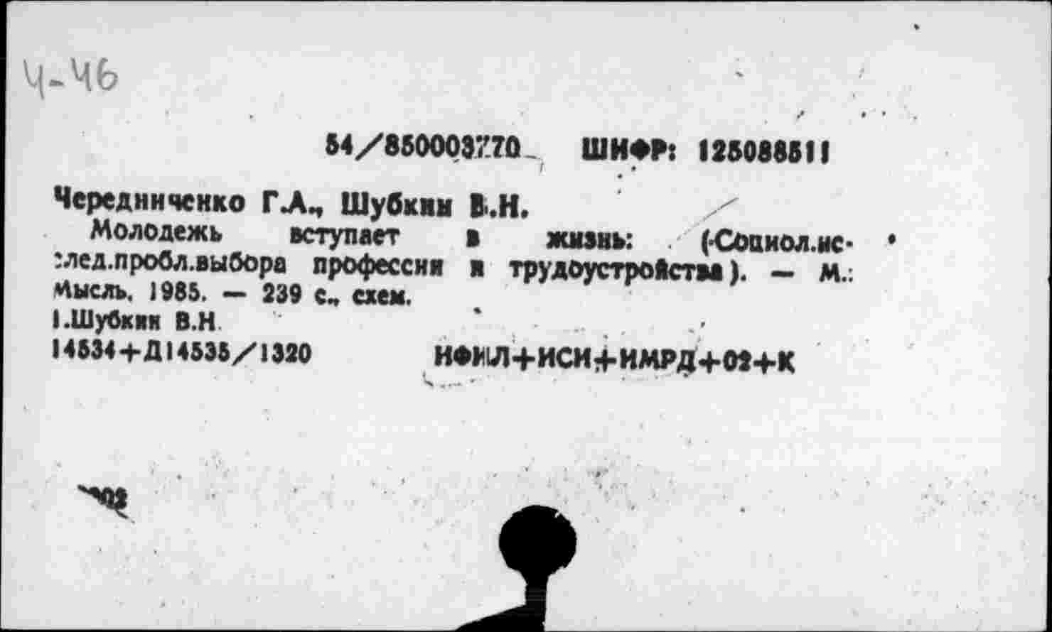 ﻿ль
54/850003770 ШИФР: 125088511
Чередниченко ГЛМ Шубкин В.Н.	/
Молодежь вступает * жизнь: (Соаиол.ыс-:лед.пробл.выбора профессии и трудоустройства). — м.: Цысль. 1985. — 239 с„ схем.
I.Шубкин В.Н
14534+Д14535/1320	НФЯ1Л+ИСН4-ИМРД+02+К